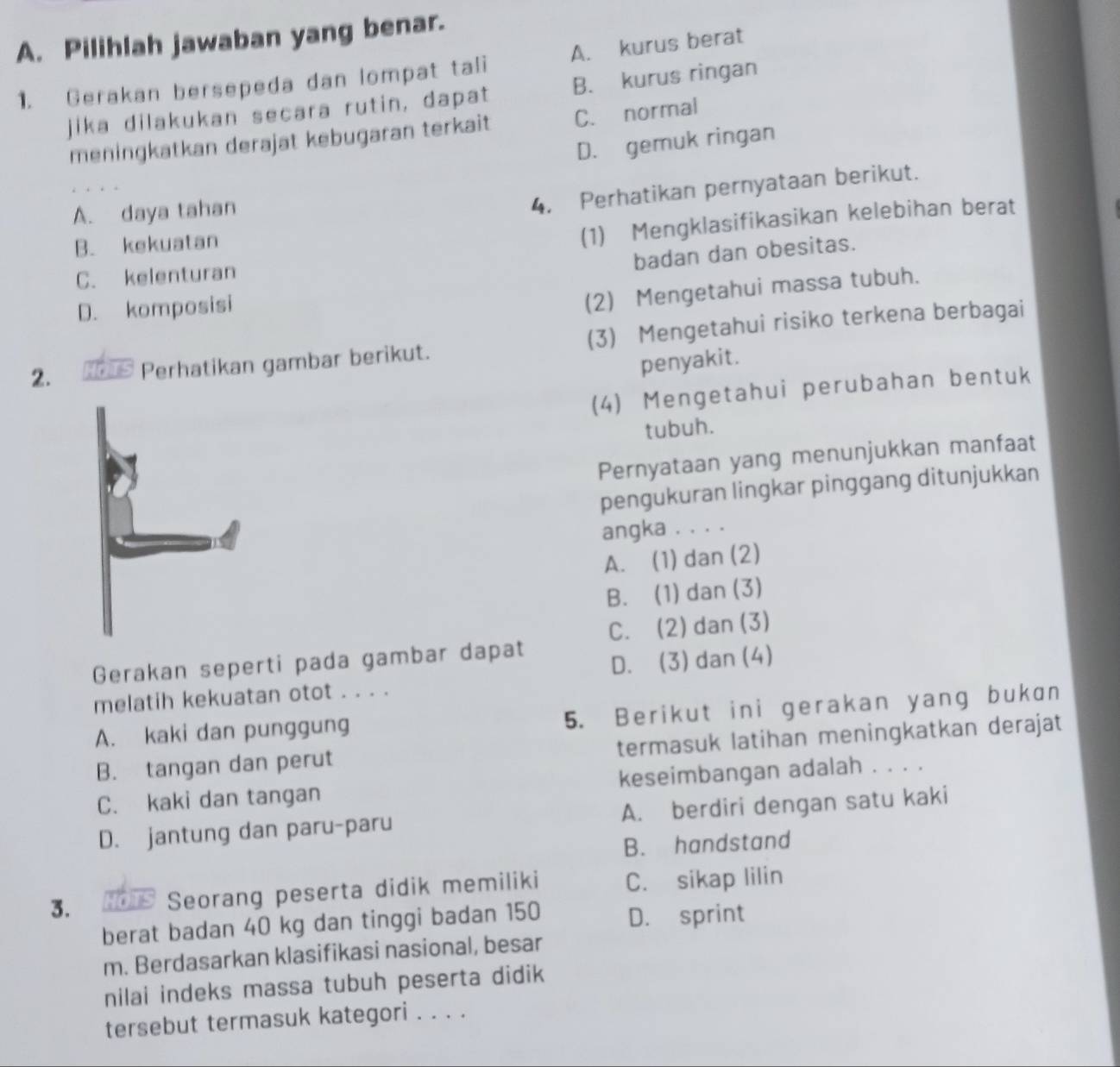 Pilihlah jawaban yang benar.
1. Gerakan bersepeda dan lompat tali A. kurus berat
jika dilakukan secara rutin, dapat B. kurus ringan
meningkatkan derajat kebugaran terkait C. normal
D. gemuk ringan
A. daya tahan
4. Perhatikan pernyataan berikut.
B. kekuatan
(1) Mengklasifikasikan kelebihan berat
badan dan obesitas.
C. kelenturan
D. komposisi
(2) Mengetahui massa tubuh.
2. Perhatikan gambar berikut. (3) Mengetahui risiko terkena berbagai
penyakit.
(4) Mengetahui perubahan bentuk
tubuh.
Pernyataan yang menunjukkan manfaat
pengukuran lingkar pinggang ditunjukkan
angka . . . .
A. (1) dan (2)
B. (1) dan (3)
C. (2) dan(3)
Gerakan seperti pada gambar dapat
D. (3) dan (4)
melatih kekuatan otot . . . .
A. kaki dan punggung 5. Berikut ini gerakan yang bukan
B. tangan dan perut termasuk latihan meningkatkan derajat
C. kaki dan tangan keseimbangan adalah . . . .
D. jantung dan paru-paru A. berdiri dengan satu kaki
B. handstand
3. HO s Seorang peserta didik memiliki C. sikap lilin
berat badan 40 kg dan tinggi badan 150 D. sprint
m. Berdasarkan klasifikasi nasional, besar
nilai indeks massa tubuh peserta didik
tersebut termasuk kategori . . . .