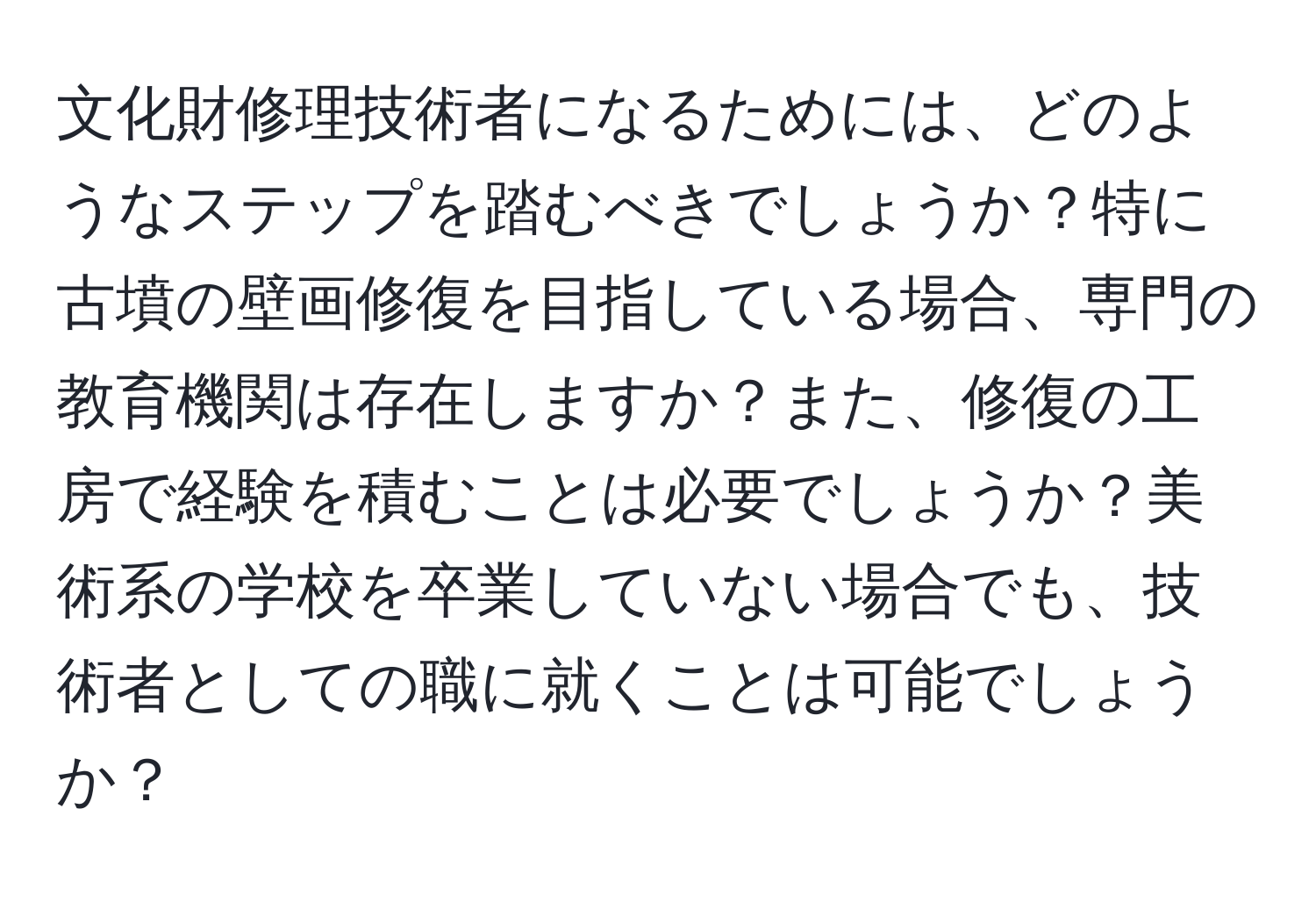 文化財修理技術者になるためには、どのようなステップを踏むべきでしょうか？特に古墳の壁画修復を目指している場合、専門の教育機関は存在しますか？また、修復の工房で経験を積むことは必要でしょうか？美術系の学校を卒業していない場合でも、技術者としての職に就くことは可能でしょうか？