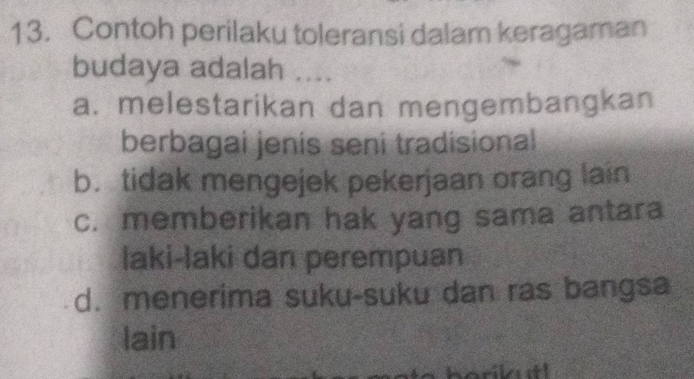 Contoh perilaku toleransi dalam keragaman
budaya adalah ....
a. melestarikan dan mengembangkan
berbagai jenis seni tradisional
b. tidak mengejek pekerjaan orang lain
c. memberikan hak yang sama antara
laki-laki dan perempuan
d. menerima suku-suku dan ras bangsa
lain
orikutl