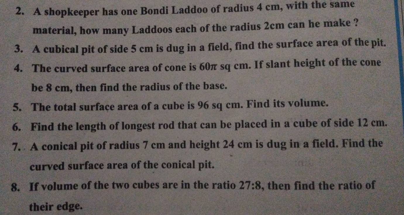 A shopkeeper has one Bondi Laddoo of radius 4 cm, with the same 
material, how many Laddoos each of the radius 2cm can he make ? 
3. A cubical pit of side 5 cm is dug in a field, find the surface area of the pit. 
4. The curved surface area of cone is 60π sq cm. If slant height of the cone 
be 8 cm, then find the radius of the base. 
5. The total surface area of a cube is 96 sq cm. Find its volume. 
6. Find the length of longest rod that can be placed in a cube of side 12 cm. 
7. A conical pit of radius 7 cm and height 24 cm is dug in a field. Find the 
curved surface area of the conical pit. 
8. If volume of the two cubes are in the ratio 27:8 , then find the ratio of 
their edge.