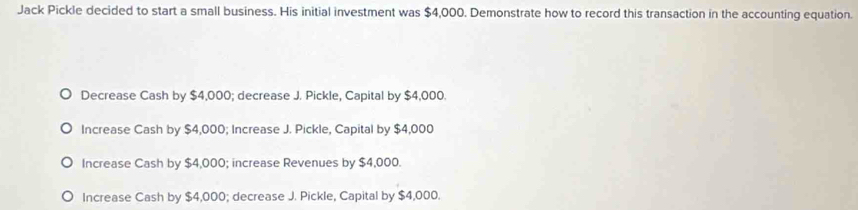 Jack Pickle decided to start a small business. His initial investment was $4,000. Demonstrate how to record this transaction in the accounting equation.
Decrease Cash by $4,000; decrease J. Pickle, Capital by $4,000.
Increase Cash by $4,000; Increase J. Pickle, Capital by $4,000
Increase Cash by $4,000; increase Revenues by $4,000.
Increase Cash by $4,000; decrease J. Pickle, Capital by $4,000.