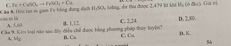 C. Fe+CuSO_4to FeSO_4+Cu. D.
Câu 8. Hòa tan m gam Fe bằng dung dịch H_2SO_4 loãng, dư thu được 2,479 lít khí H_2 (ở đkc). Giá trị
của m là D. 2, 80.
A. 5, 60. B. 1, 12. C. 2, 24.
Câu 9. Kim loại nào sau đây điều chế được bằng phương pháp thủy luyện?
A. Mg. B. Ca. C. Cu. D. K.
56