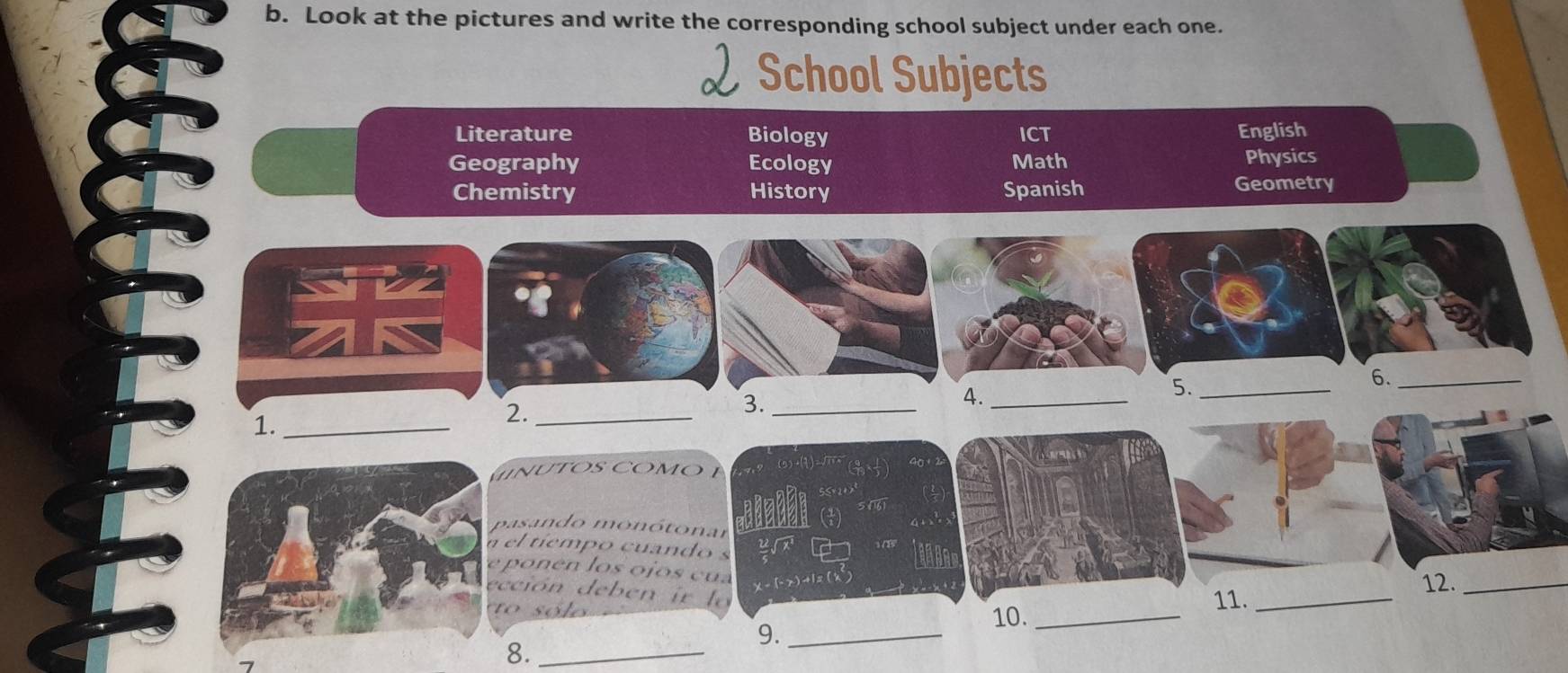 Look at the pictures and write the corresponding school subject under each one. 
School Subjects 
Literature Biology ICT English 
Geography Ecology Math Physics 
Chemistry History Spanish Geometry 
6._ 
4._ 
5._ 
1._ 
2._ 
3._ 
n tos co mo 
pasando monótonar 
el tíempo cuando s 
po en los o jos cu a
x-(-x)+1=(x)
cción deb en r 
11._ 
12._ 
t s ó e 10._ 
9._ 
8._