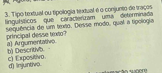 Tipo textual ou tipologia textual é o conjunto de traços
linguísticos que caracterizam uma determinada
sequência de um texto. Desse modo, qual a tipologia
principal desse texto?
a) Argumentativo.
b) Descritivo.
c) Expositivo.
d) Injuntivo.
amação sugere