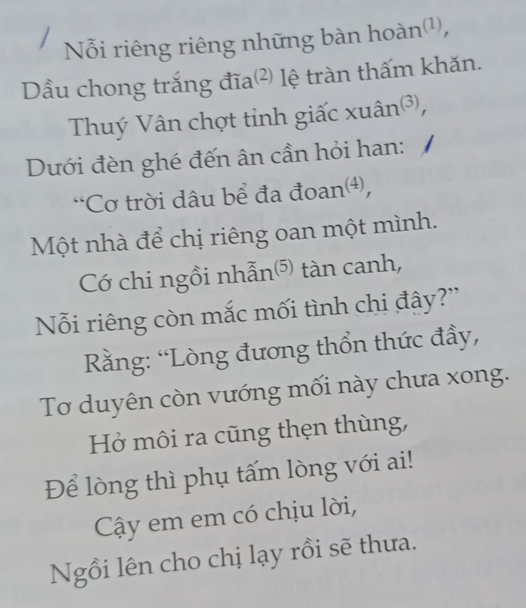 Nỗi riêng riêng những bàn hoàn¹, 
ầu chong trắng đĩa(²) lệ tràn thấm khăn. 
Thuý Vân chợt tỉnh giấc xuân³, 
Dưới đèn ghé đến ân cần hỏi han: 
“Cơ trời dâu bể đa đoan⑷, 
Một nhà để chị riêng oan một mình. 
Có chi ngồi nhẫn⁵ tàn canh, 
Nỗi riêng còn mắc mối tình chi đây?” 
ằng: “Lòng đương thổn thức đầy, 
Tơ duyên còn vướng mối này chưa xong. 
Hở môi ra cũng thẹn thùng, 
Để lòng thì phụ tấm lòng với ai! 
Cậây em em có chịu lời, 
Ngồi lên cho chị lạy rồi sẽ thưa.