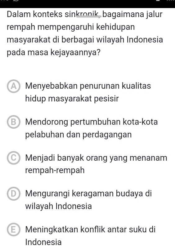 Dalam konteks sinkronik, bagaimana jalur
rempah mempengaruhi kehidupan
masyarakat di berbagai wilayah Indonesia
pada masa kejayaannya?
Menyebabkan penurunan kualitas
hidup masyarakat pesisir
B Mendorong pertumbuhan kota-kota
pelabuhan dan perdagangan
C Menjadi banyak orang yang menanam
rempah-rempah
D Mengurangi keragaman budaya di
wilayah Indonesia
Meningkatkan konflik antar suku di
Indonesia