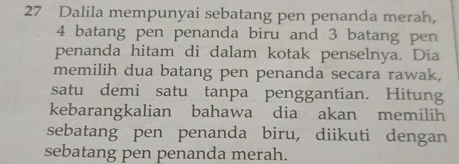 Dalila mempunyai sebatang pen penanda merah,
4 batang pen penanda biru and 3 batang pen 
penanda hitam di dalam kotak penselnya. Dia 
memilih dua batang pen penanda secara rawak, 
satu demi satu tanpa penggantian. Hitung 
kebarangkalian bahawa dia akan memilih 
sebatang pen penanda biru, diikuti dengan 
sebatang pen penanda merah.