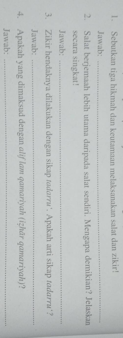 Sebutkan tiga hikmah dan keutamaan melaksanakan salat dan zikir! 
Jawab:_ 
2. Salat berjemaah lebih utama daripada salat sendiri. Mengapa demikian? Jelaskan 
secara singkat! 
Jawab:_ 
3. Zikir hendaknya dilakukan dengan sikap tadarru‘. Apakah arti sikap tadarru‘? 
Jawab:_ 
4. Apakah yang dimaksud dengan alif lam qamariyah (izhār qamariyah)? 
Jawab:_