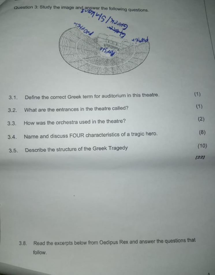 Study the image and answer the following questions. 
3.1. Define the correct Greek term for auditorium in this theatre. (1) 
3.2. What are the entrances in the theatre called? 
(1) 
3.3. How was the orchestra used in the theatre? 
(2) 
3.4. Name and discuss FOUR characteristics of a tragic hero. (8) 
3.5. Describe the structure of the Greek Tragedy 
(10) 
[22] 
3.8. Read the excerpts below from Oedipus Rex and answer the questions that 
follow.