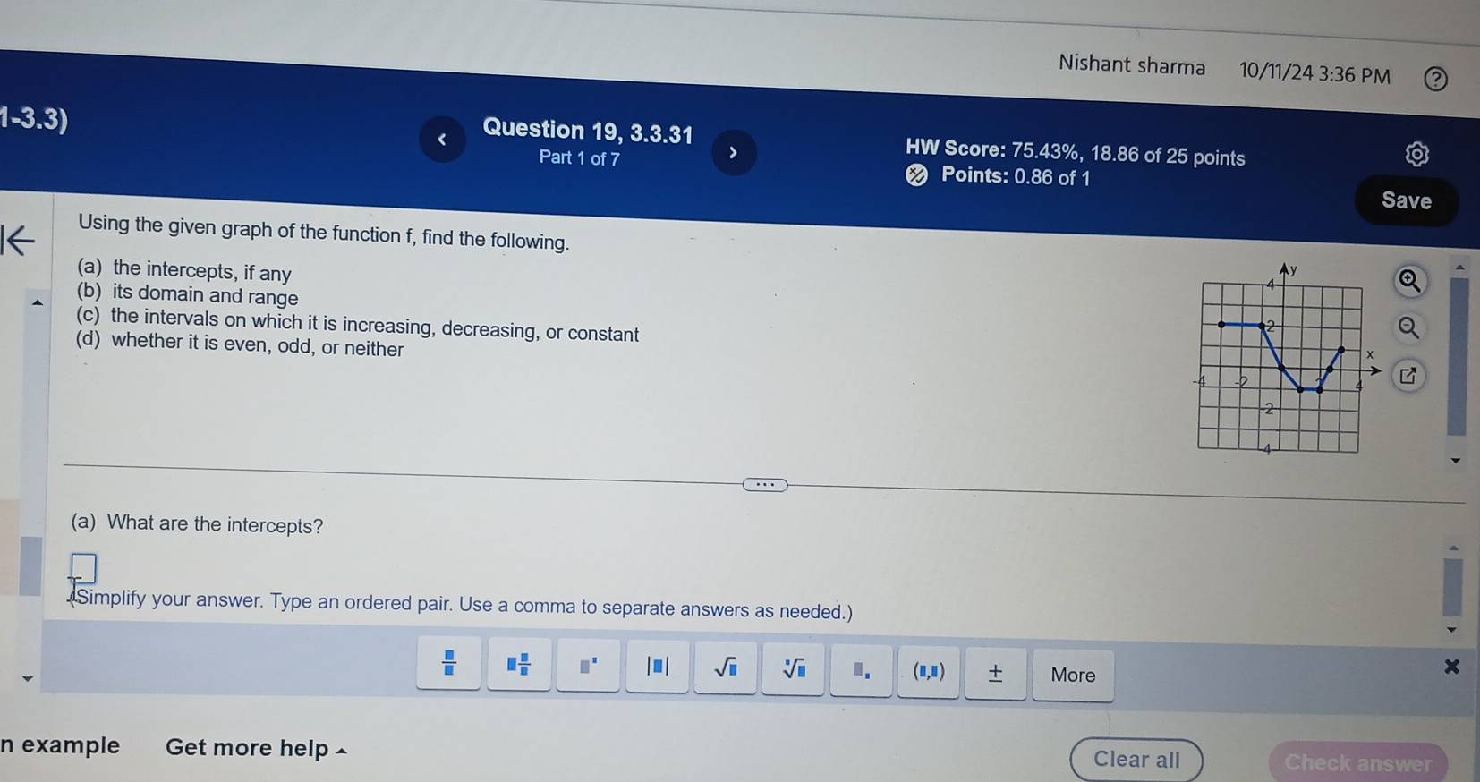 Nishant sharma 10/11/24 3:36 PM 
1-3.3) 
Question 19, 3.3.31 HW Score: 75.43%, 18.86 of 25 points 
Part 1 of 7 
> 
< Points: 0.86 of 1 
Save 
Using the given graph of the function  f, find the following. 
(a) the intercepts, if any 
(b) its domain and range 
(c) the intervals on which it is increasing, decreasing, or constant 
(d) whether it is even, odd, or neither 
(a) What are the intercepts? 
(Simplify your answer. Type an ordered pair. Use a comma to separate answers as needed.)
 □ /□   □  □ /□   □^(□) |□ | sqrt(□ ) sqrt[□](□ ).. (□ ,□ ) ± More 
n example Get more help £ Check answer 
Clear all