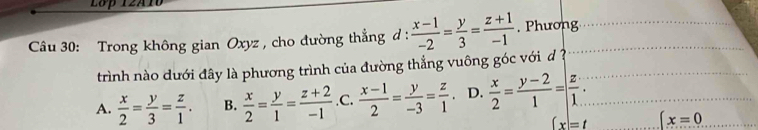 Lớp 12A10
Câu 30: Trong không gian Oxyz , cho đường thẳng d :  (x-1)/-2 = y/3 = (z+1)/-1 . Phương
trình nào dưới đây là phương trình của đường thẳng vuông góc với d ?
A.  x/2 = y/3 = z/1 . B.  x/2 = y/1 = (z+2)/-1  .C.  (x-1)/2 = y/-3 = z/1  D.  x/2 = (y-2)/1 = z/1 .
(x)=t x=0