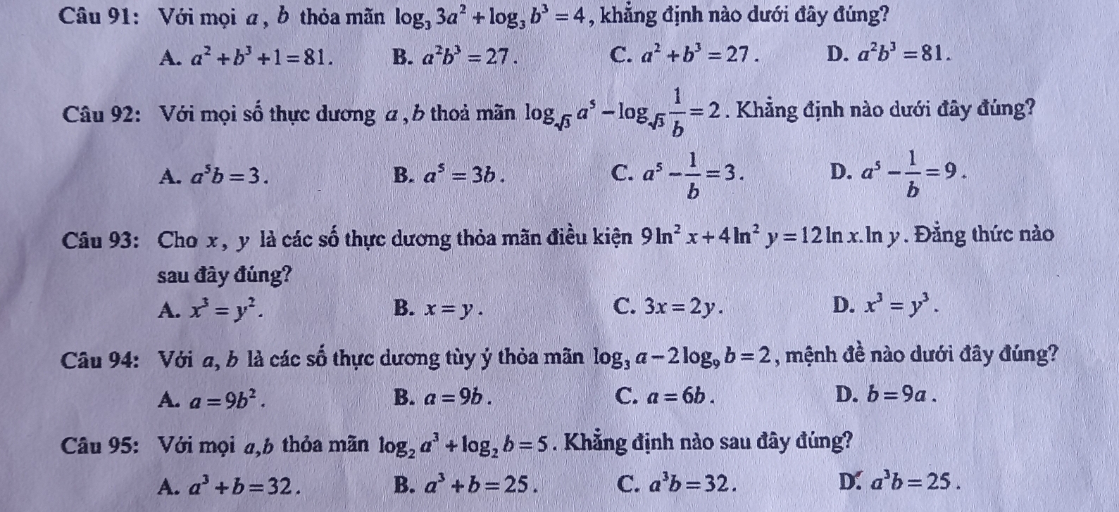 Với mọi a, b thỏa mãn log _33a^2+log _3b^3=4 , khẳng định nào dưới đây đúng?
A. a^2+b^3+1=81. B. a^2b^3=27. C. a^2+b^3=27. D. a^2b^3=81.
Câu 92: Với mọi số thực dương a , b thoả mãn log _sqrt(3)a^5-log _sqrt(3) 1/b =2. Khẳng định nào dưới đây đúng?
D.
A. a^5b=3. B. a^5=3b. C. a^5- 1/b =3. a^5- 1/b =9.
Câu 93: Cho x , y là các số thực dương thỏa mãn điều kiện 9ln^2x+4ln^2y=12ln x.ln y , . Đẳng thức nào
sau đây đúng?
A. x^3=y^2. B. x=y. C. 3x=2y. D. x^3=y^3.
Câu 94: Với a, b là các số thực dương tùy ý thỏa mãn log _3a-2log _9b=2 , mệnh đề nào dưới đây đúng?
A. a=9b^2. B. a=9b. C. a=6b. D. b=9a.
Câu 95: Với mọi a,b thỏa mãn log _2a^3+log _2b=5. Khẳng định nào sau đây đúng?
A. a^3+b=32. B. a^3+b=25. C. a^3b=32. D: a^3b=25.