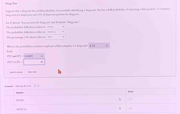 Drug Test 
Suppose that a drug test has a 0.92 probability of succesfully identifying a drug user, but has a 0.06 probability of reporting a false positive. A company 
drug tests it's employees and 18% of them test positive for drug use. 
Let T denote "tests positive for drug use" and D denote "drug user." 
The probability 0.92 above refers to P(T|D)
The probability 0.06 above refers to P(TID'c)
The percentage 18% above refers to P(t)
What is the probability a random employee of this company is a drug user? 0.14 1 
Find:
P(T and D')=0.0492 1.
P(T or D')=
Submit answer Next iter 
Answers Attempt 45 of 45 < 
Answer Score 
。
P(T|D) - / 1
。
P(T|D'c) - /1