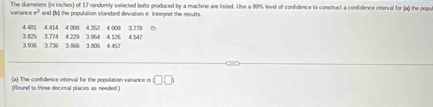 The diameters (in inches) of 17 randomly selected bolts produced by a machine are listed. Use a 99% level of confidence to construct a confidence interval for (a) the popu 
vanance sigma^2 and (b) the population standard deviation σ. Interpret the results.
4.481 4 414 4.008 4.352 4.009 3.778
3.825 3.774 4.229 3.964 4.126 4.547
3.936 3.736 3.866 3.805 4.457
(a) The confidence interval for the population variance is (□ ,□ )
(Round to three decimal places as needed.)