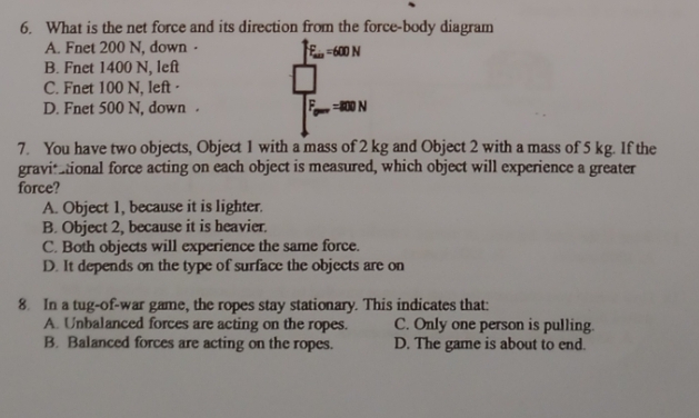 What is the net force and its direction from the force-body diagram
A. Fnet 200 N, down · F_min=600N
B. Fnet 1400 N, left
C. Fnet 100 N, left·
D. Fnet 500 N, down . E =800N
7. You have two objects, Object 1 with a mass of 2 kg and Object 2 with a mass of 5 kg. If the
gravitational force acting on each object is measured, which object will experience a greater
force?
A. Object 1, because it is lighter.
B. Object 2, because it is heavier.
C. Both objects will experience the same force.
D. It depends on the type of surface the objects are on
8. In a tug-of-war game, the ropes stay stationary. This indicates that:
A. Unbalanced forces are acting on the ropes. C. Only one person is pulling.
B. Balanced forces are acting on the ropes. D. The game is about to end.