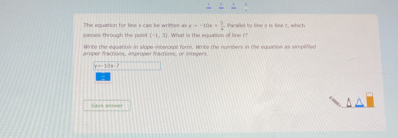 The equation for line s can be written as y=-10x+ 5/4 . Parallel to line s is line t, which 
passes through the point (-1,3). What is the equation of line t? 
Write the equation in slope-intercept form. Write the numbers in the equation as simplified 
proper fractions, improper fractions, or integers.
y=-10x-7
Save answer