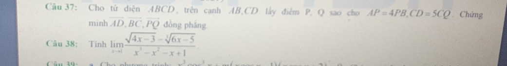 Cho tử diện ABCD, trên cạnh AB, CD lấy điểm P, Q sao cho AP=4PB, CD=5CQ Chứng 
minh vector AD, vector BC, vector PQ đòng pháng 
Câu 38: Tính limlimits _xto 1 (sqrt(4x-3)-sqrt[3](6x-5))/x^3-x^2-x+1 
Câu 19: a Cho phca t _ x