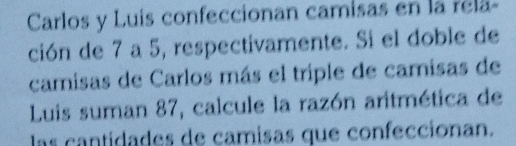 Carlos y Luís confeccionan camisas en la rela- 
ción de 7 a 5, respectivamente. Si el doble de 
camisas de Carlos más el triple de camisas de 
Luis suman 87, calcule la razón aritmética de 
las cantidades de camisas que confeccionan.