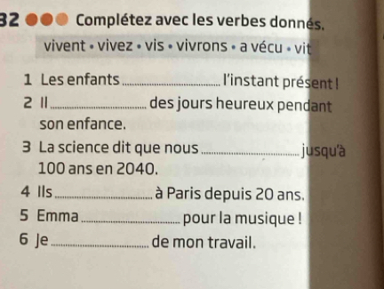 Complétez avec les verbes donnés, 
vivent » vivez » vis • vivrons » a vécu » vit 
1 Les enfants l'instant présent ! 
2 1 des jours heureux pendant 
son enfance. 
3 La science dit que nous _jusqu'à
100 ans en 2040. 
4 Ils _à Paris depuis 20 ans. 
5 Emma _pour la musique ! 
6 Je_ de mon travail.