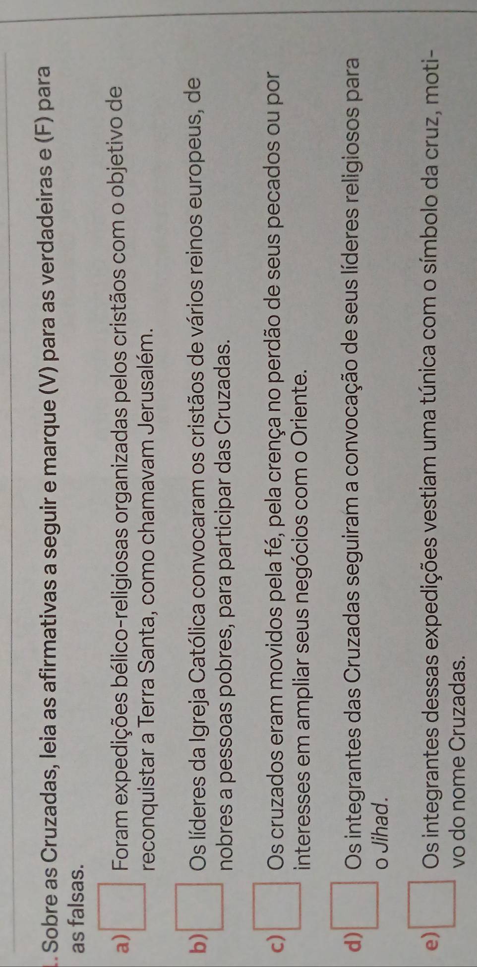 Sobre as Cruzadas, leia as afirmativas a seguir e marque (V) para as verdadeiras e (F) para
as falsas.
a) □ Foram expedições bélico-religiosas organizadas pelos cristãos com o objetivo de
reconquistar a Terra Santa, como chamavam Jerusalém.
Os líderes da Igreja Católica convocaram os cristãos de vários reinos europeus, de
b) □ nobres a pessoas pobres, para participar das Cruzadas.
c) □ Os cruzados eram movidos pela fé, pela crença no perdão de seus pecados ou por
interesses em ampliar seus negócios com o Oriente.
d) □ Os integrantes das Cruzadas seguiram a convocação de seus líderes religiosos para
o Jihad.
e) □ Os integrantes dessas expedições vestiam uma túnica com o símbolo da cruz, moti-
vo do nome Cruzadas.