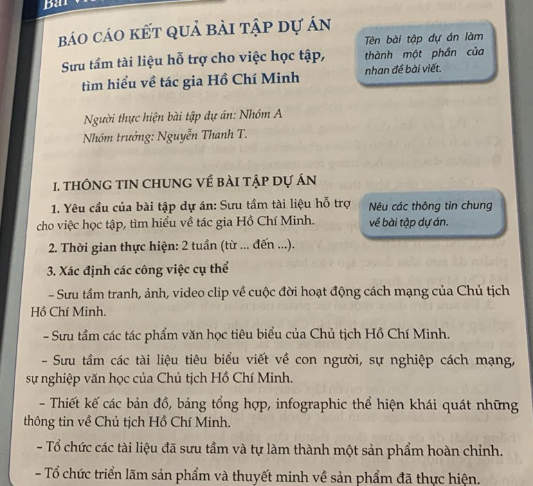 bar
báo cáo kết quả bài tập dự án
Tên bài tập dự án làm
Sưu tầm tài liệu hỗ trợ cho việc học tập, thành một phần của
tìm hiểu về tác gia Hồ Chí Minh nhan đề bài viết.
Người thực hiện bài tập dự án: Nhóm A
Nhóm trưởng: Nguyễn Thanh T.
1. tHÔNG TIN CHUNG Về BÀI tập Dự áN
1. Yêu cầu của bài tập dự án: Sưu tầm tài liệu hỗ trợ Nêu các thông tin chung
cho việc học tập, tìm hiểu về tác gia Hồ Chí Minh. về bài tập dự án.
2. Thời gian thực hiện: 2 tuần (từ ... đến ...).
3. Xác định các công việc cụ thể
- Sưu tầm tranh, ảnh, video clip về cuộc đời hoạt động cách mạng của Chủ tịch
Hồ Chí Minh.
- Sưu tầm các tác phẩm văn học tiêu biểu của Chủ tịch Hồ Chí Minh.
- Sưu tầm các tài liệu tiêu biểu viết về con người, sự nghiệp cách mạng,
sự nghiệp văn học của Chủ tịch Hồ Chí Minh.
- Thiết kế các bản đồ, bảng tổng hợp, infographic thể hiện khái quát những
thông tin về Chủ tịch Hồ Chí Minh.
- Tổ chức các tài liệu đã sưu tầm và tự làm thành một sản phẩm hoàn chỉnh.
- Tổ chức triển lãm sản phẩm và thuyết minh về sản phẩm đã thực hiện.