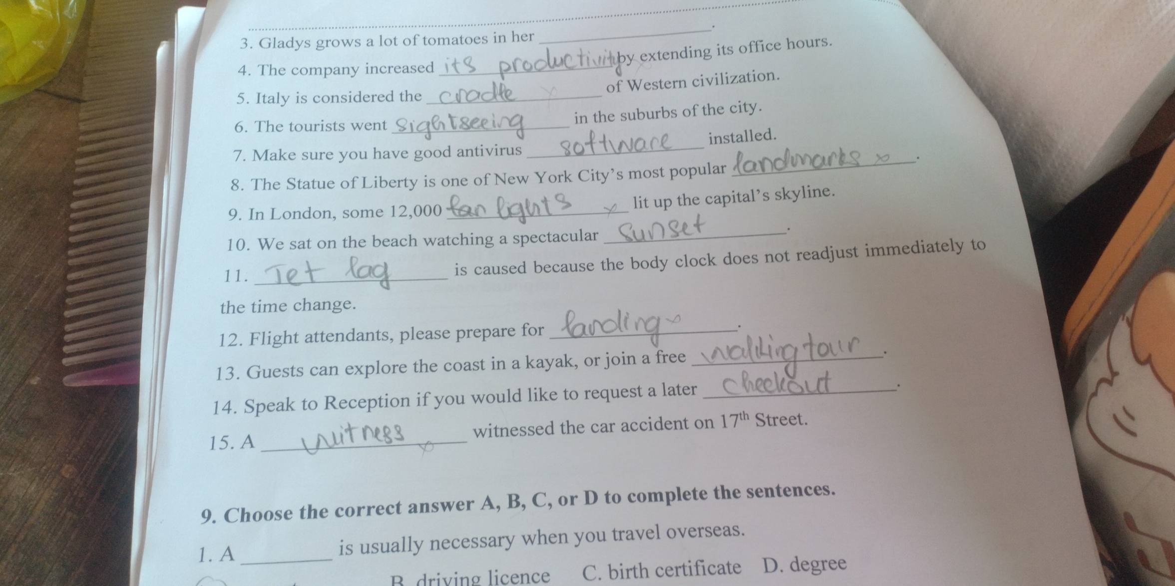 Gladys grows a lot of tomatoes in her
_
4. The company increased_
by extending its office hours.
of Western civilization.
5. Italy is considered the_
in the suburbs of the city.
6. The tourists went_
installed.
7. Make sure you have good antivirus
_
_.
8. The Statue of Liberty is one of New York City’s most popular
9. In London, some 12,000 _
lit up the capital’s skyline.
10. We sat on the beach watching a spectacular_
11._
is caused because the body clock does not readjust immediately to
the time change.
12. Flight attendants, please prepare for_
.
13. Guests can explore the coast in a kayak, or join a free_
.
14. Speak to Reception if you would like to request a later_
.
15. A _witnessed the car accident on 17^(th) Street.
9. Choose the correct answer A, B, C, or D to complete the sentences.
1. A _is usually necessary when you travel overseas.
B. driving licence C. birth certificate D. degree