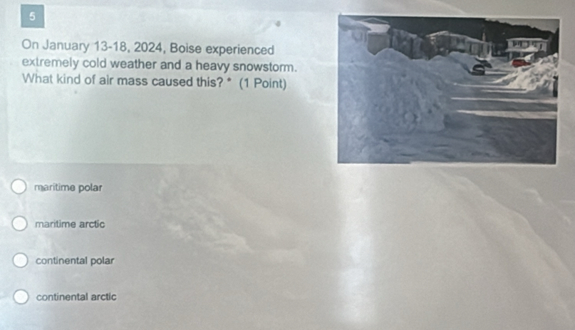 On January 13-18, 2024, Boise experienced
extremely cold weather and a heavy snowstorm.
What kind of air mass caused this? * (1 Point)
maritime polar
maritime arctic
continental polar
continental arctic