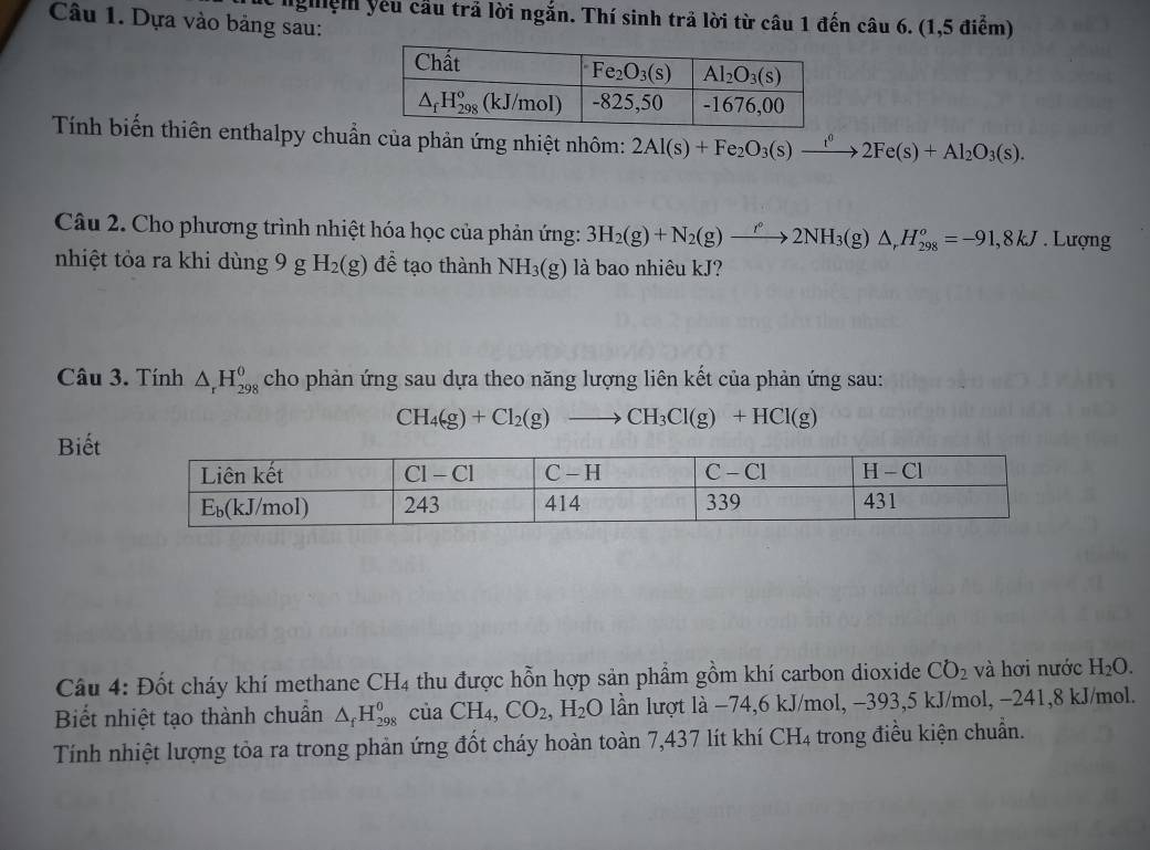 nghệm yêu cầu trả lời ngắn. Thí sinh trả lời từ câu 1 đến câu 6. (1,5 điểm)
Câu 1. Dựa vào bảng sau:
Tính biến thiên enthalpy chuẩn của phản ứng nhiệt nhôm: 2Al(s)+Fe_2O_3(s)xrightarrow i^02Fe(s)+Al_2O_3(s).
Câu 2. Cho phương trình nhiệt hóa học của phản ứng: 3H_2(g)+N_2(g)to 2N^(*(g)2NH_3(g)△ ,H_(298)^o=-91,8kJ. Lượng
nhiệt tỏa ra khi dùng 9 g H_2(g) đề tạo thành NH_3(g) là bao nhiêu kJ?
Câu 3. Tính △ _rH_(298)^(θ) cho phản ứng sau dựa theo năng lượng liên kết của phản ứng sau:
CH_4(g)+Cl_2(g)to CH_3Cl(g)+HCl(g)
Biết
Câu 4: Đốt cháy khí methane CH_4 thu được hỗn hợp sản phẩm gồm khí carbon dioxide CO_2 và hơi nước H_2O.
Biết nhiệt tạo thành chuẩn △ _fH_(298)^0 ( a uaCH_4,CO_2,H_2O lần lượt là −74,6 kJ/mol, -393,5 kJ/mol, −241,8 kJ/mol.
Tính nhiệt lượng tỏa ra trong phản ứng đốt cháy hoàn toàn 7,437 lít khí CH_4 trong điều kiện chuẩn.