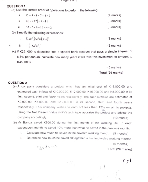 Päge 2 ors 
QUESTION 1 
(a) Use the correct order of operations to perform the following: 
i. 12/ 4-8* 7/ 4* 2 (4 marks) 
i. 4(19+12)/ 2-11 (3 marks) 
ⅲ. 32-3* 9+16/ 4* 2 (3 marks) 
(b) Simplify the following expressions: 
i. (3ab^2)(3a^2b)(3ab)^2 (3 marks) 
ii. -(-5a^5b^5)^1 (2 marks) 
(c) If K25, 000 is deposited into a special bank account that pays a simple interest of
6.5% per annum, calculate how many years it will take this investment to amount to
K45, 000? 
(5 marks) 
Total (20 marks) 
QUESTION 2 
(a) A company considers a project which has an initial cost of K15,000.00 and 
estimated cash inflows of K10,000.00. K12,000.00, K15.000.00 and K8,000.00 in its 
first, second, third and fourth years respectively. The cash outflows are estimated at
K9,000.00, K7,000.00 and K12,000.00 in its second. third and fourth years 
respectively. This company wishes to earn not less than 12% on all its projects. 
Using the Net Present Value (NPV) technique appraise the project and advise the 
company accordingly (10 marks) 
(b)Mr Banda saved K500.00 during the first month of his working life. In each 
subsequent month he saved 10% more than what he saved in the previous month. 
i. Calculate how much he saved in the seventh working month. (5 months) 
ii. Determine how much he saved all together in his first twelve working months. 
(5 months) 
Total (20 marks)