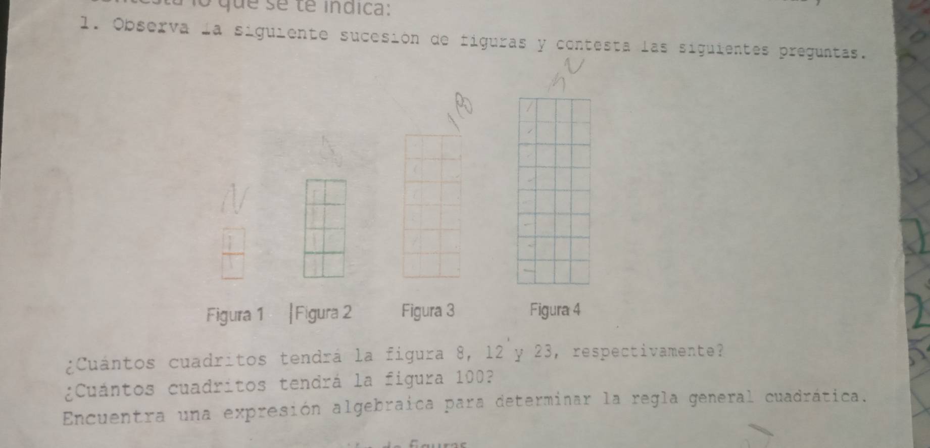 lo que se te indica: 
l. Observa la siguiente sucesión de figuras y contesta las siguientes preguntas. 
Figura 1 |Figura 2 Figura 3 Figura 4 
¿Cuántos cuadritos tendrá la figura 8, 12 y 23, respectivamente? 
¿Cuántos cuadritos tendrá la figura 100? 
Encuentra una expresión algebraica para determinar la regla general cuadrática.