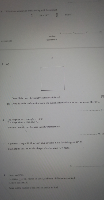 [1] 
4 Write these numbers in order, starting with the smallest.
 6/7  8.6* 10^(-1)  11/13  86.5%
_ 2. 
_[1] 
6 The temperature at midnight is -4°C. 
The temperature at noon is 25°C. 
Work out the difference between these two temperatures. 
_°C [ ] 
7 A gardener charges $6.55 for each hour he works plus a fixed charge of $15.50. 
Calculate the total amount he charges when he works for 4 hours. 
_$ 
8 Jonah has $750. 
He spends  1/4  of this money on travel, and some of this money on food. 
He now has $437.50. 
Work out the fraction of the $750 he spends on food.