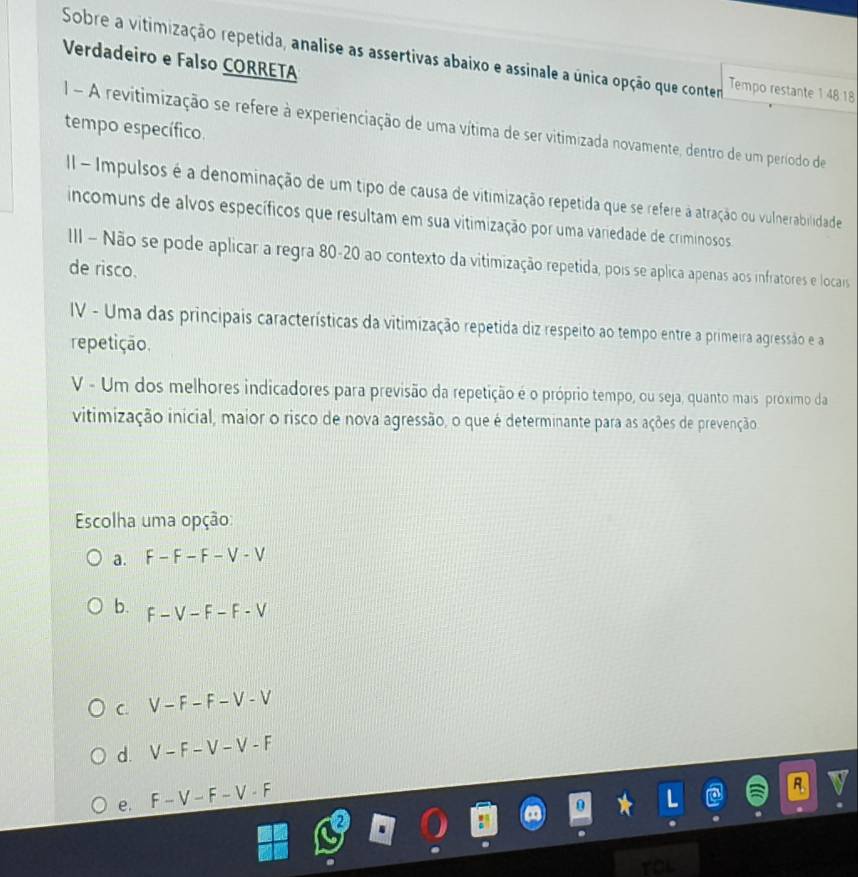 Sobre a vitimização repetida, analise as assertivas abaixo e assinale a única opção que contem Tempo restante 14818
Verdadeiro e Falso CORRETA
I - A revitimização se refere à experienciação de uma vítima de ser vitimizada novamente, dentro de um período de
tempo específico.
II - Impulsos é a denominação de um tipo de causa de vitimização repetida que se refere à atração ou vulnerabilidade
incomuns de alvos específicos que resultam em sua vitimização por uma variedade de criminosos
III - Não se pode aplicar a regra 80-20 ao contexto da vitimização repetida, pois se aplica apenas aos infratores e locais
de risco.
IV - Uma das principais características da vitimização repetida diz respeito ao tempo entre a primeira agressão e a
repetição.
V - Um dos melhores indicadores para previsão da repetição é o próprio tempo, ou seja, quanto mais próximo da
vitimização inicial, maior o risco de nova agressão, o que é determinante para as ações de prevenção
Escolha uma opção:
a. F-F-F-V-V
b. F-V-F-F-V
C. V-F-F-V-V
d. V-F-V-V-F
e. F-V-F-V· F
a
you