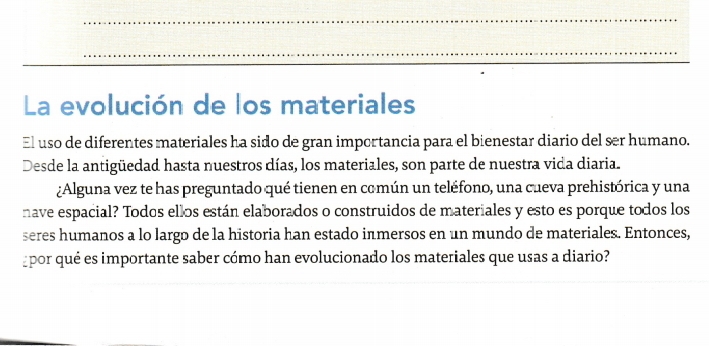 La evolución de los materiales 
El uso de diferentes materiales ha sido de gran importancia para el bienestar diario del ser humano. 
Desde la antigüedad hasta nuestros días, los materiales, son parte de nuestra vida diaria. 
¿Alguna vez te has preguntado qué tienen en común un teléfono, una cueva prehistórica y una 
nave espacial? Todos ellos están elaborados o construidos de materiales y esto es porque todos los 
seres humanos a lo largo de la historia han estado inmersos en un mundo de materiales. Entonces, 
gpor qué es importante saber cómo han evolucionado los materiales que usas a diario?