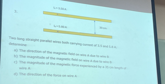 I_A=3.50A
3. 
I I_0=5.80A
30 cm
Two long straight parallel wires both carrying current of 3.5 and 5.8 A. 
determine 
a) The direction of the magnetic field on wire A due to wire B
b) The magnitude of the magnetic field on wire A due to wire B
c) The magnitude of the magnetic force experienced by a 35 cm length of 
wire A
d) The direction of the force on wire A