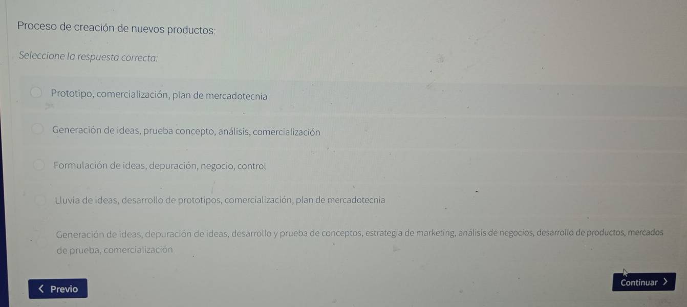 Proceso de creación de nuevos productos:
Seleccione la respuesta correcta:
Prototipo, comercialización, plan de mercadotecnia
Generación de ideas, prueba concepto, análisis, comercialización
Formulación de ideas, depuración, negocio, control
Lluvia de ideas, desarrollo de prototipos, comercialización, plan de mercadotecnia
Generación de ideas, depuración de ideas, desarrollo y prueba de conceptos, estrategia de marketing, análisis de negocios, desarrollo de productos, mercados
de prueba, comercialización
Continuar >
< Previo