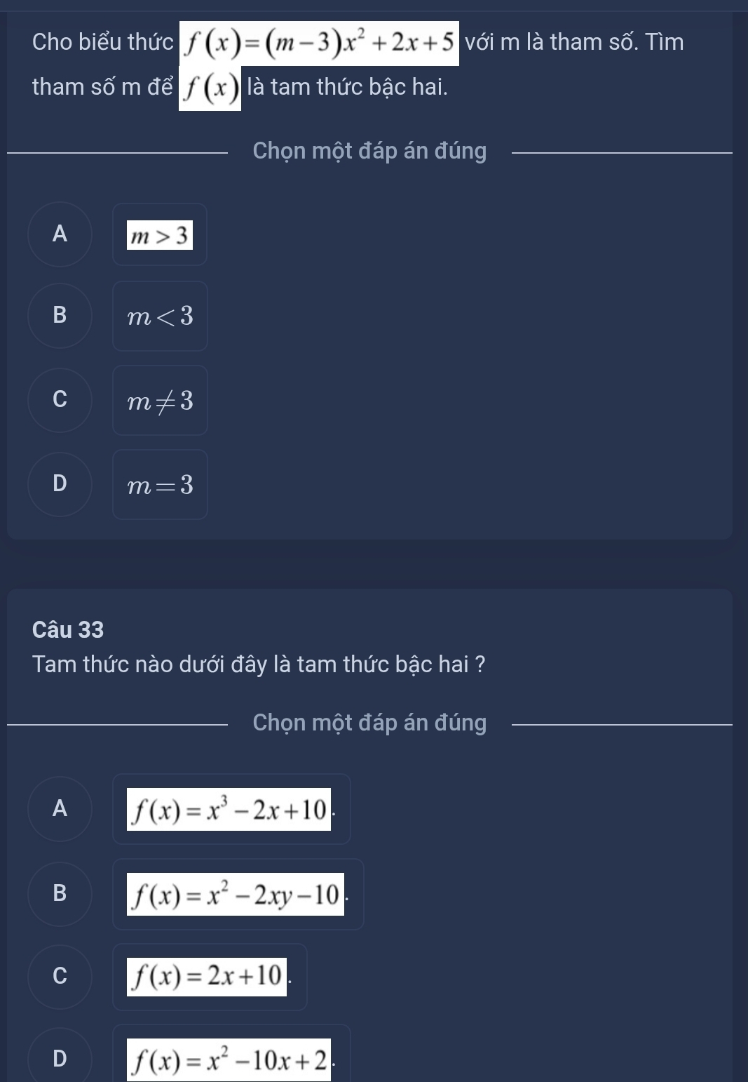 Cho biểu thức f(x)=(m-3)x^2+2x+5 với m là tham số. Tìm
tham số m để f(x) là tam thức bậc hai.
Chọn một đáp án đúng
_
A m>3
B m<3</tex>
C m!= 3
D m=3
Câu 33
Tam thức nào dưới đây là tam thức bậc hai ?
Chọn một đáp án đúng
A f(x)=x^3-2x+10
B f(x)=x^2-2xy-10.
C f(x)=2x+10.
D f(x)=x^2-10x+2