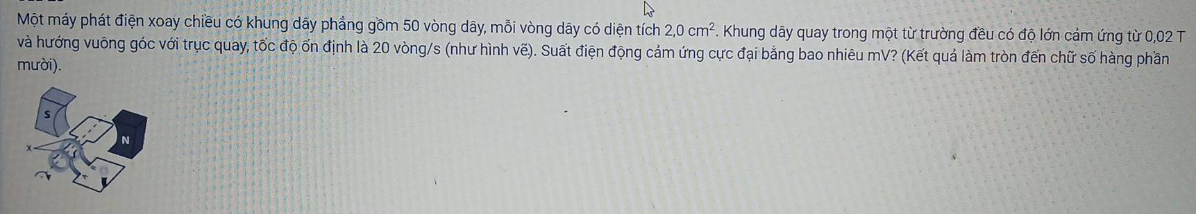 Một máy phát điện xoay chiều có khung dây phẳng gồm 50 vòng dây, mỗi vòng dây có diện tích 2, 0cm^2 *. Khung dây quay trong một từ trường đều có độ lớn cảm ứng từ 0,02 T 
và hướng vuông góc với trục quay, tốc độ ốn định là 20 vòng/s (như hình vẽ). Suất điện động cảm ứng cực đại bằng bao nhiêu mV? (Kết quả làm tròn đến chữ số hàng phần 
mười).