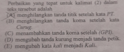 Perbaikan yang tepat untuk kalimat (2) dalam
teks tersebut adalah
() menghilangkan tanda titik setelah kata PT.
(B) menghilangkan tanda koma setelah kata
Curug.
(C) menambahkan tanda koma setelah (GPI).
(D) mengubah tanda kurung menjadi tanda petik.
(E) mengubah kata kali menjadi Kali.