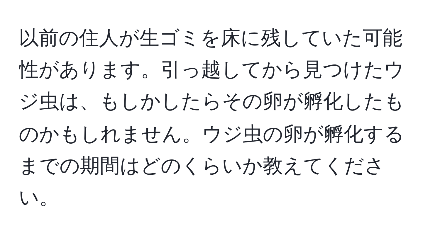 以前の住人が生ゴミを床に残していた可能性があります。引っ越してから見つけたウジ虫は、もしかしたらその卵が孵化したものかもしれません。ウジ虫の卵が孵化するまでの期間はどのくらいか教えてください。