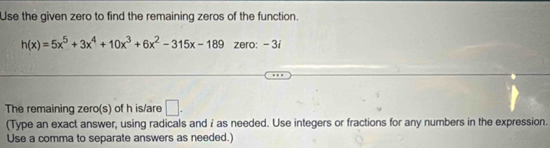 Use the given zero to find the remaining zeros of the function.
h(x)=5x^5+3x^4+10x^3+6x^2-315x-189 zero: - 3i
The remaining zero(s) of h is/are □. 
(Type an exact answer, using radicals and i as needed. Use integers or fractions for any numbers in the expression. 
Use a comma to separate answers as needed.)