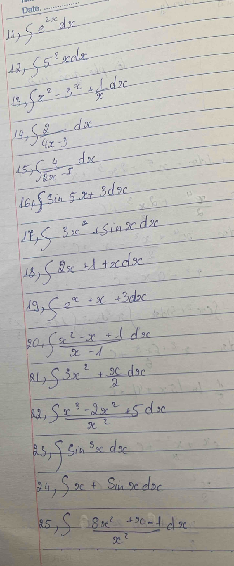 () ∈t e^(2x)dx
12 ∈t 5^2xdx
13 ∈t x^2-3^x+ 1/x dx
14 ∈t  2/4x-3 dx
15 ∈t  4/2x-7 dx
161 ∈t sin 5x+3dx
∈t 3x^2+sin xdx
18) ∈t 2x+1+xdx
d9 1, ∈t e^x+x+3dx
20, ∈t  (x^2-x+1)/x-1 dx
a1, ∈t 3x^2+ x/2 dx
2, ∈t  (x^3-2x^2+5)/x^2 dx
as ∈t sin^3xdx
z4, ∈t x+sin xdx
85, ∈t  (8x^2+x-1)/x^2 dx