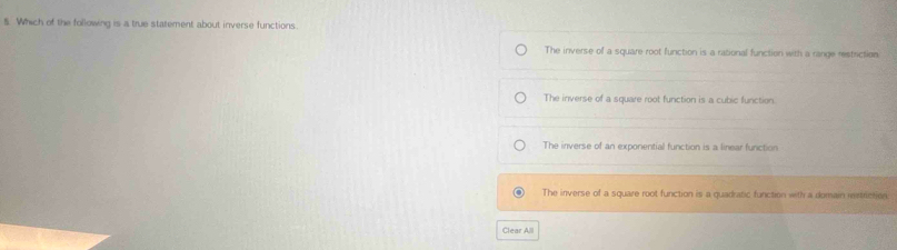 Which of the following is a true statement about inverse functions.
The inverse of a square root function is a rational function with a range restriction
The inverse of a square root function is a cubic function.
The inverse of an exponential function is a linear function
The inverse of a square root function is a quadratic function with a domain iestriction
Clear A