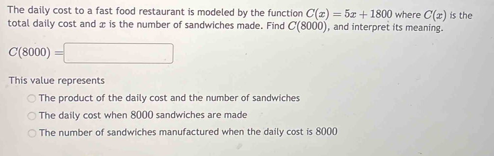 The daily cost to a fast food restaurant is modeled by the function C(x)=5x+1800 where C(x) is the
total daily cost and x is the number of sandwiches made. Find C(8000) , and interpret its meaning.
C(8000)=□
This value represents
The product of the daily cost and the number of sandwiches
The daily cost when 8000 sandwiches are made
The number of sandwiches manufactured when the daily cost is 8000