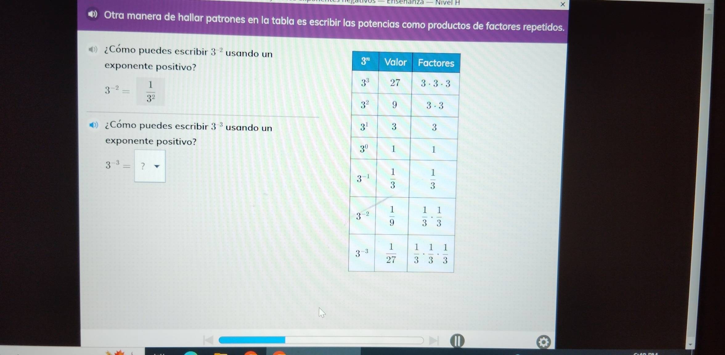 ×
◀》 Otra manera de hallar patrones en la tabla es escribir las potencias como productos de factores repetidos.
¿Cómo puedes escribir 3^(-2) usando un
exponente positivo?
3^(-2)= 1/3^2 
¿Cómo puedes escribir 3^(-3) usando un 
exponente positivo?
3^(-3)=?