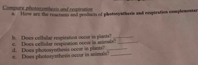 Compare photosynthesis and respiration 
a. How are the reactants and products of photosynthesis and respiration complementar 
b. Does cellular respiration occur in plants?_ 
c. Does cellular respiration occur in animals?_ 
d. Does photosynthesis occur in plants?_ 
e. Does photosynthesis occur in animals?_