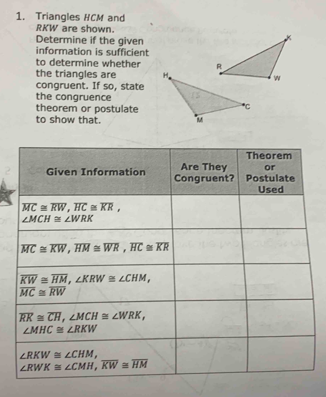 Triangles HCM and
RKW are shown.
Determine if the given
information is sufficient
to determine whether 
the triangles are 
congruent. If so, state
the congruence
theorem or postulate
to show that.