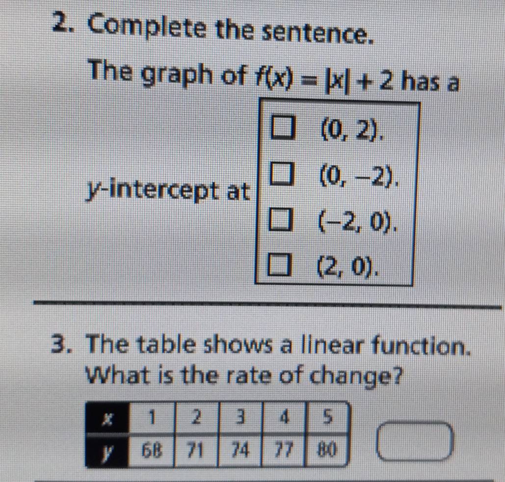 Complete the sentence. 
The graph of f(x)=|x|+2 has a
(0,2). 
y-intercept at
(0,-2).
(-2,0).
(2,0). 
3. The table shows a linear function. 
What is the rate of change?