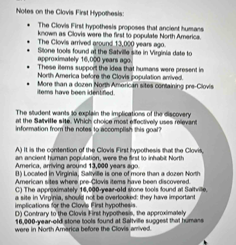 Notes on the Clovis First Hypothesis:
The Clovis First hypothesis proposes that ancient humans
known as Clovis were the first to populate North America.
The Clovis arrived around 13,000 years ago.
Stone tools found at the Satville site in Virginia date to
approximately 16,000 years ago.
These items support the idea that humans were present in
North America before the Clovis population arrived.
More than a dozen North American sites containing pre-Clovis
items have been identified.
The student wants to explain the implications of the discovery
at the Satville site. Which choice most effectively uses relevant
information from the notes to accomplish this goal?
A) It is the contention of the Clovis First hypothesis that the Clovis,
an ancient human population, were the first to inhabit North
America, arriving around 13,000 years ago.
B) Located in Virginia, Saltville is one of more than a dozen North
American sites where pre-Clovis items have been discovered.
C) The approximately 16,000-year-old stone tools found at Saltville,
a site in Virginia, should not be overlooked: they have important
implications for the Clovis First hypothesis.
D) Contrary to the Clovis First hypothesis, the approximately
16,000-year-old stone tools found at Saltville suggest that humans
were in North America before the Clovis arrived.