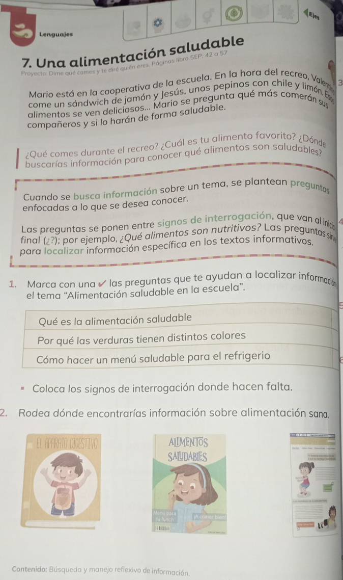 《Ejes 
Lenguajes 
7. Una alimentación saludable 
Proyecto: Dime qué comes y te diré quién eres. Páginas libro SEP; 42 a 57
Mario está en la cooperativa de la escuela. En la hora del recreo, Valem 
come un sándwich de jamón y Jesús, unos pepinos con chile y limón. Es ζ 
alimentos se ven deliciosos... Mario se pregunta qué más comerán sus 
compañeros y si lo harán de forma saludable. 
¿Qué comes durante el recreo? ¿Cuál es tu alimento favorito? ¿Dónde 
buscarías información para conocer qué alimentos son saludables? 
Cuando se busca información sobre un tema, se plantean preguntas 
enfocadas a lo que se desea conocer. 
Las preguntas se ponen entre signos de interrogación, que van al inica 
final (¿?); por ejemplo, ¿Qué alimentos son nutritivos? Las preguntas sir 
para localizar información específica en los textos informativos. 
1. Marca con una las preguntas que te ayudan a localizar información 
el tema “Alimentación saludable en la escuela”. 
Qué es la alimentación saludable 
Por qué las verduras tienen distintos colores 
Cómo hacer un menú saludable para el refrigerio 
Coloca los signos de interrogación donde hacen falta. 
2. Rodea dónde encontrarías información sobre alimentación sana, 

Contenido: Búsqueda y manejo reflexivo de información.