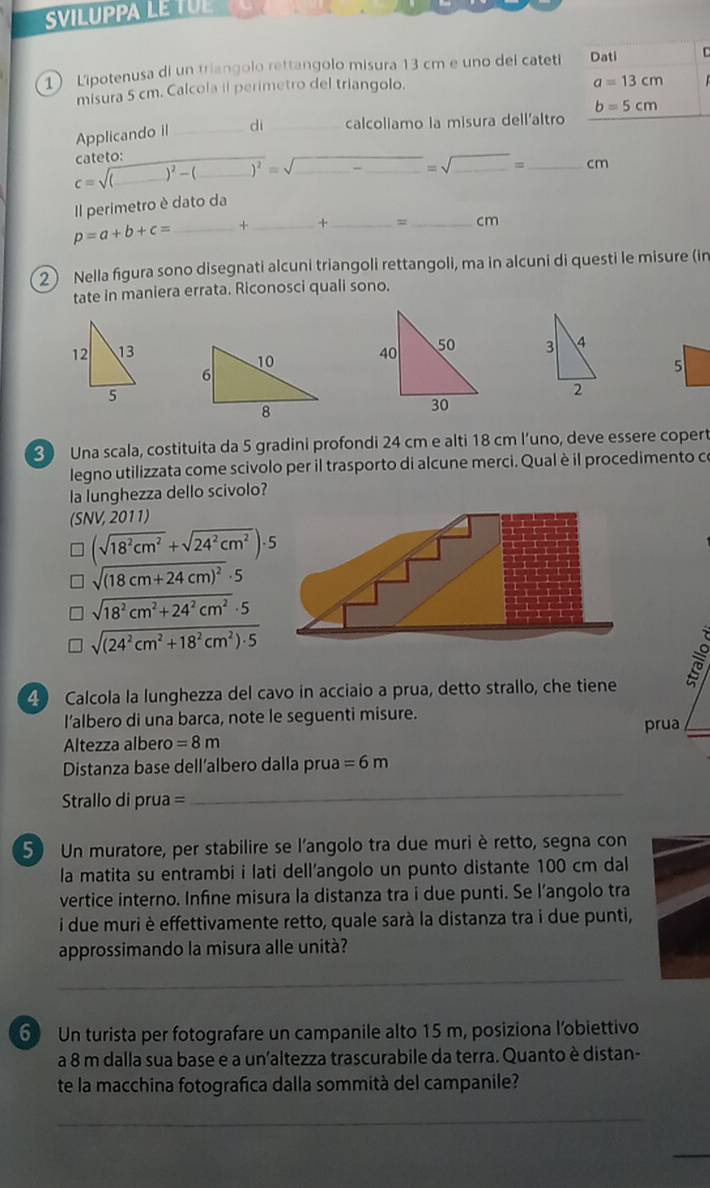 SVILUPPA LE TUE 
1 Lipotenusa di un triangolo rettangolo misura 13 cm e uno del cateti Dati C
misura 5 cm. Calcola il perimetro del triangolo.
a=13cm
Applicando iI _di _calcoliamo la misura dell'altro b=5cm
cateto:
c=sqrt((_ ))^2-( __ overline )^2=sqrt(_ )-_ =sqrt(□ )= _ _ cn
Il perimetro è dato da
p=a+b+c= _+ _+ _= _cm
2 Nella figura sono disegnati alcuni triangoli rettangoli, ma in alcuni di questi le misure (in
tate in maniera errata. Riconosci quali sono.
3 4
10
6
5
2
8
3 Una scala, costituita da 5 gradini profondi 24 cm e alti 18 cm l’uno, deve essere copert
legno utilizzata come scivolo per il trasporto di alcune merci. Qual è il procedimento ce
la lunghezza dello scivolo?
(SNV, 2011)
(sqrt(18^2cm^2)+sqrt(24^2cm^2))· 5
sqrt((18cm+24cm)^2)· 5
sqrt(18^2cm^2+24^2cm^2)· 5
sqrt((24^2cm^2+18^2cm^2)· 5)
4 Calcola la lunghezza del cavo in acciaio a prua, detto strallo, che tiene
l’albero di una barca, note le seguenti misure. prua
Altezza albero =8m
Distanza base dell’albero dalla prua =6m
Strallo di prua =
_
5) Un muratore, per stabilire se l'angolo tra due muriè retto, segna con
la matita su entrambi i lati dell’angolo un punto distante 100 cm dal
vertice interno. Infine misura la distanza tra i due punti. Se l’angolo tra
i due muri è effettivamente retto, quale sarà la distanza tra i due punti,
approssimando la misura alle unità?
_
6 Un turista per fotografare un campanile alto 15 m, posiziona l'obiettivo
a 8 m dalla sua base e a un'altezza trascurabile da terra. Quanto è distan-
te la macchina fotografica dalla sommità del campanile?
_